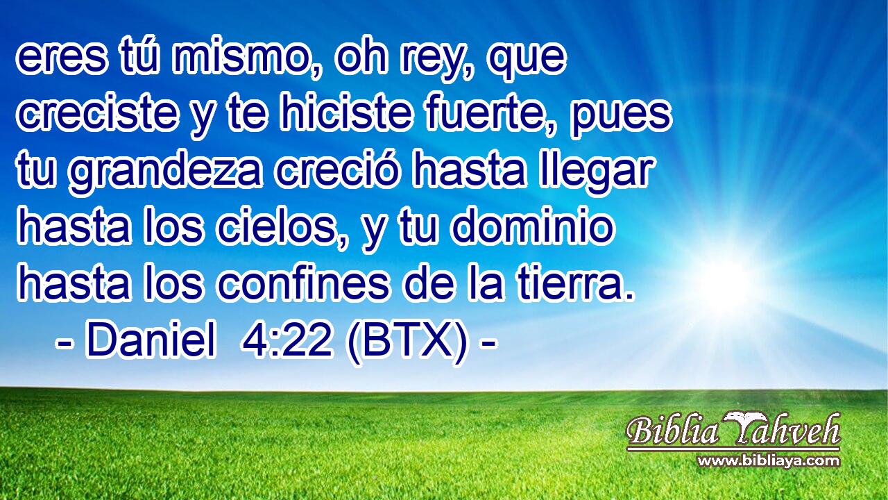 eres tú mismo, oh rey, que creciste y te hiciste fuerte, pues tu grandeza creció hasta llegar hasta los cielos, y tu dominio hasta los confines de la tierra.