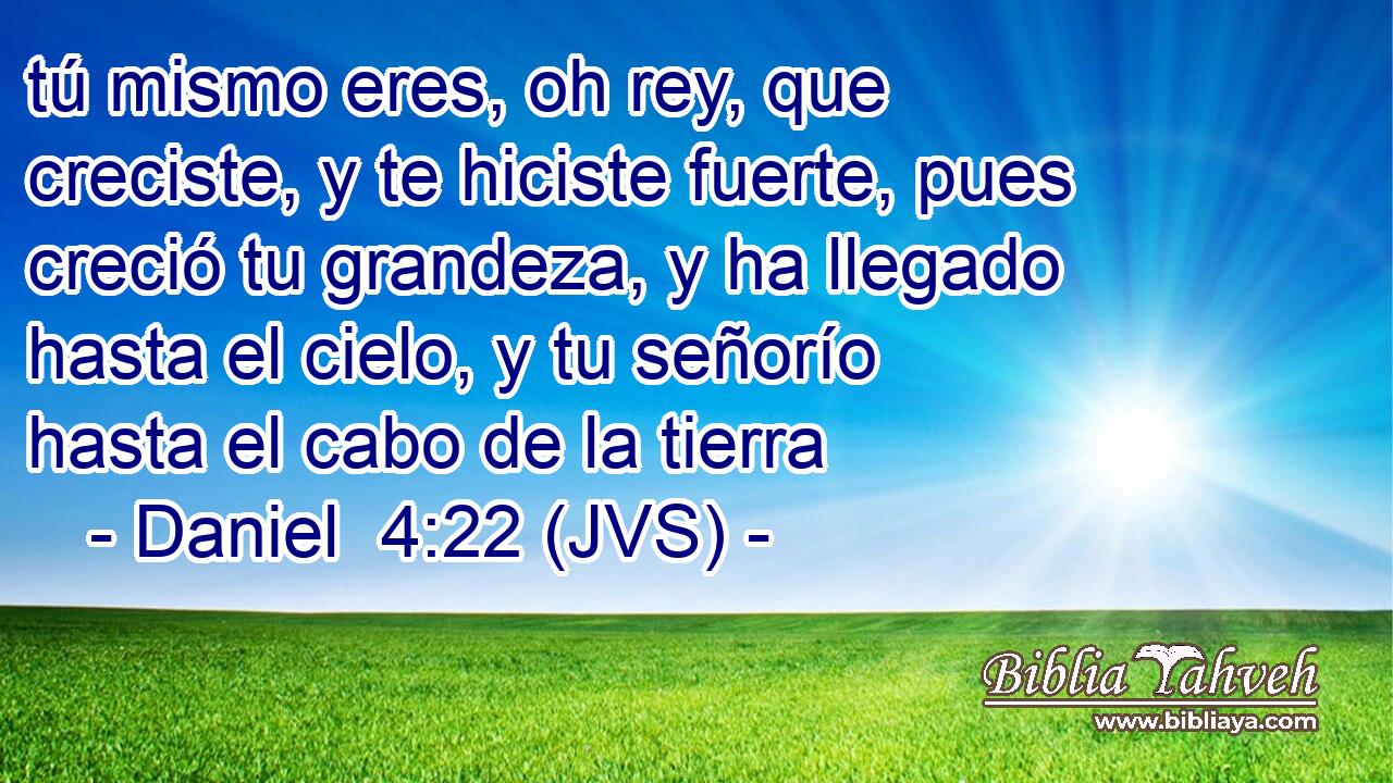 tú mismo eres, oh rey, que creciste, y te hiciste fuerte, pues creció tu grandeza, y ha llegado hasta el cielo, y tu señorío hasta el cabo de la tierra