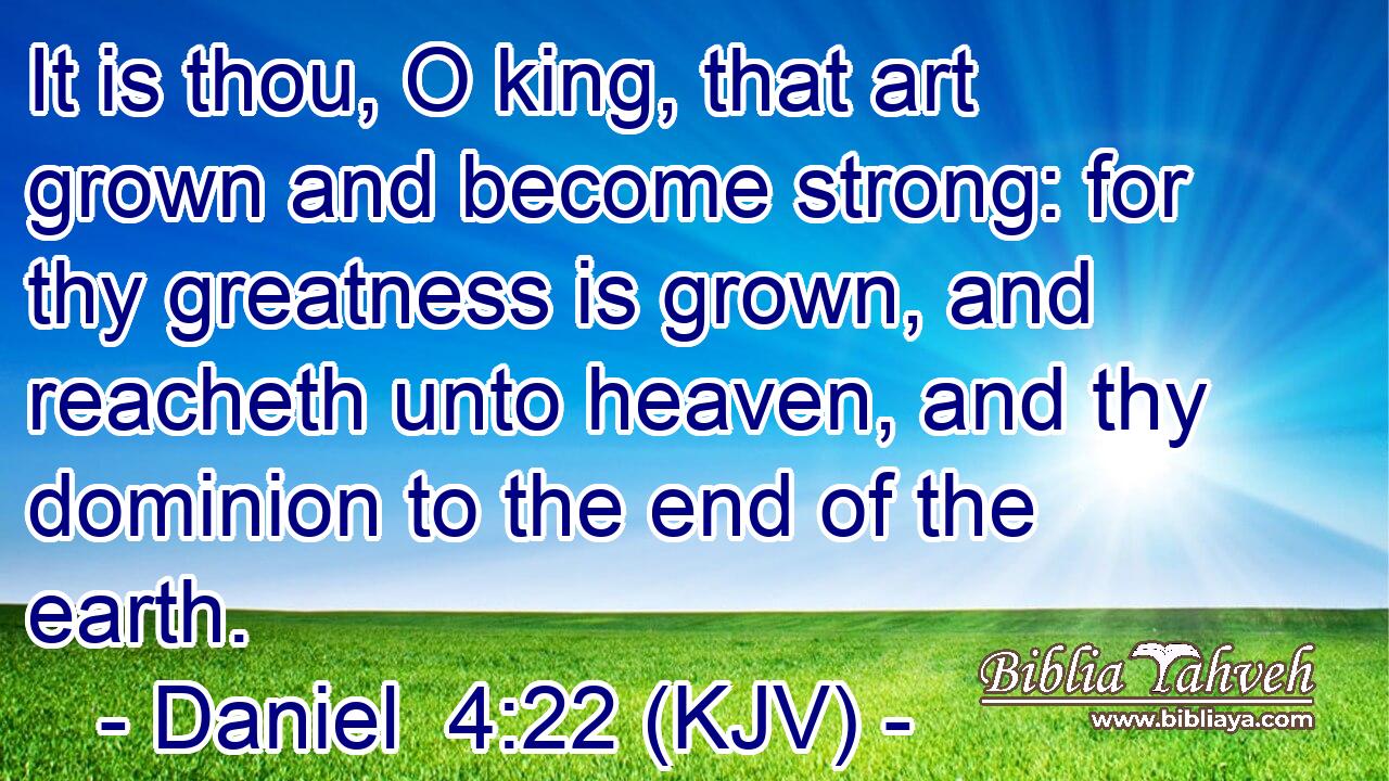 It is thou, O king, that art grown and become strong: for thy greatness is grown, and reacheth unto heaven, and thy dominion to the end of the earth.