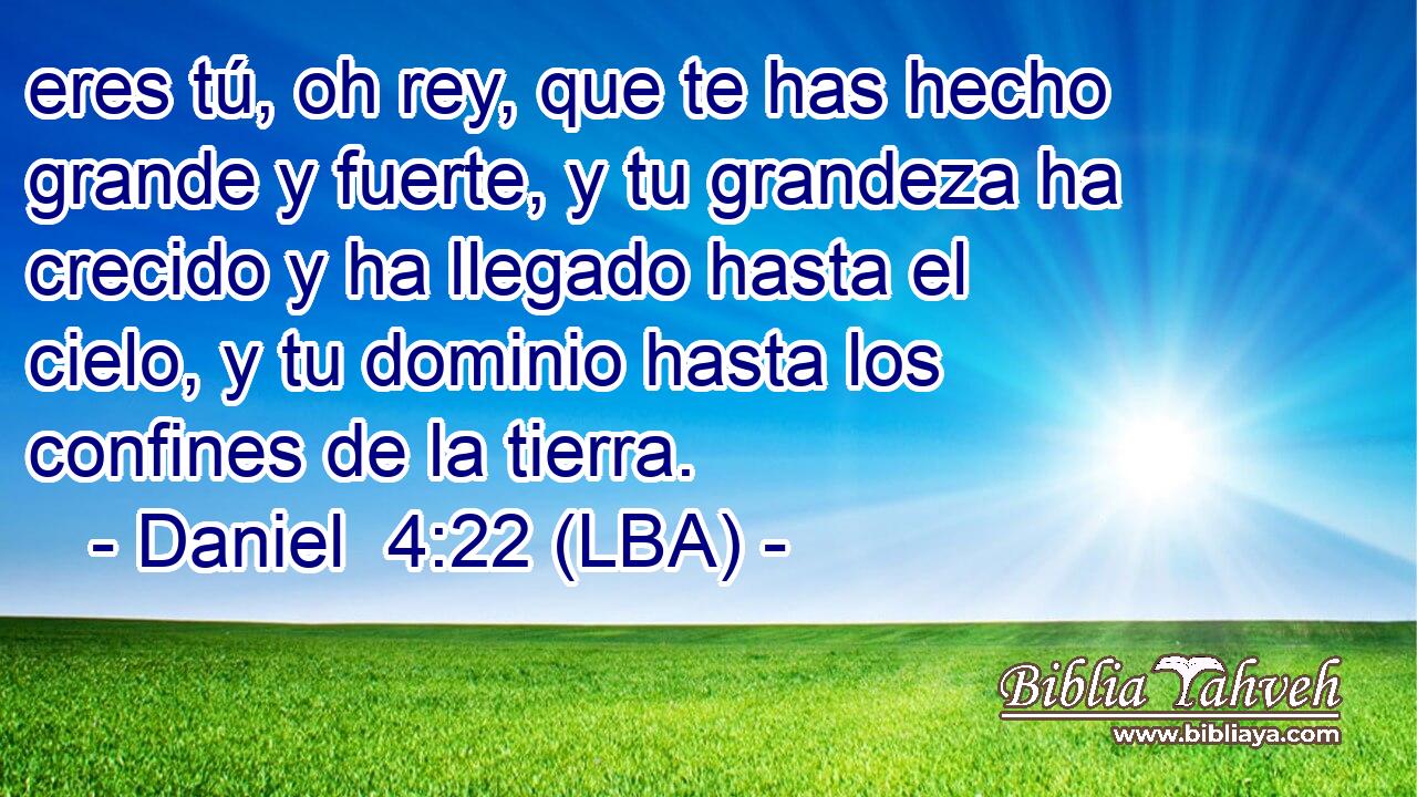 eres tú, oh rey, que te has hecho grande y fuerte, y tu grandeza ha crecido y ha llegado hasta el cielo, y tu dominio hasta los confines de la tierra.