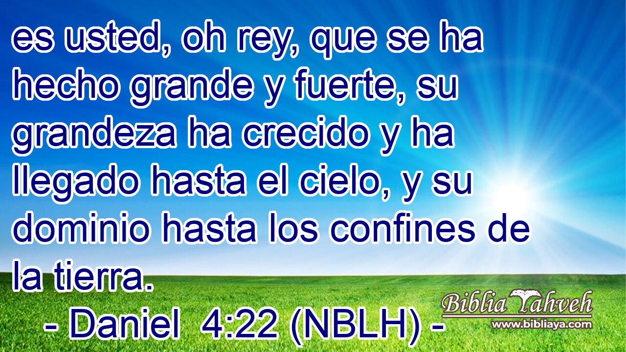  es usted, oh rey, que se ha hecho grande y fuerte, su grandeza ha crecido y ha llegado hasta el cielo, y su dominio hasta los confines de la tierra. 