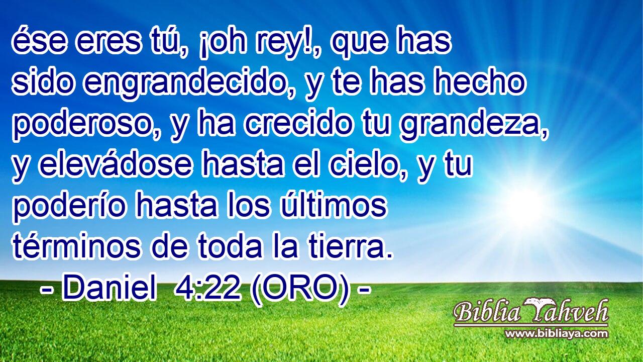  ése eres tú, ¡oh rey!, que has sido engrandecido, y te has hecho poderoso, y ha crecido tu grandeza, y elevádose hasta el cielo, y tu poderío hasta los últimos términos de toda la tierra. 