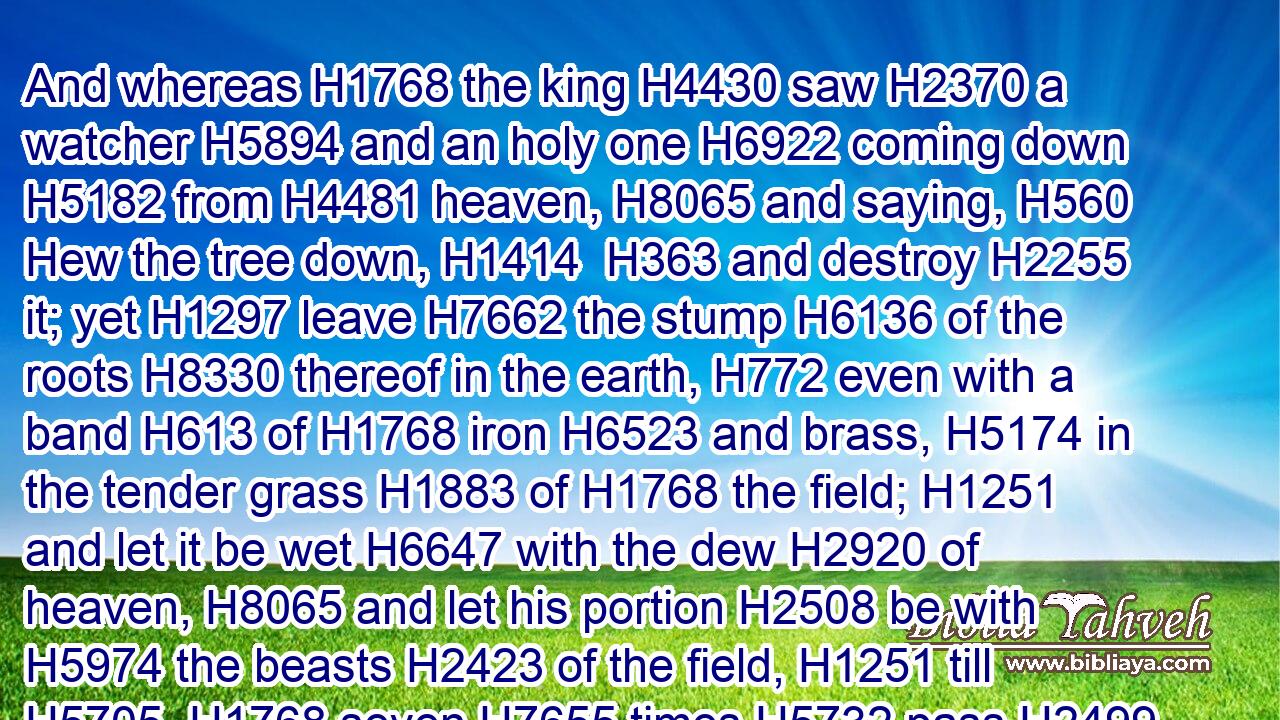 And whereas H1768 the king H4430 saw H2370 a watcher H5894 and an holy one H6922 coming down H5182 from H4481 heaven, H8065 and saying, H560 Hew the tree down, H1414  H363 and destroy H2255 it; yet H1297 leave H7662 the stump H6136 of the roots H8330 thereof in the earth, H772 even with a band H613 of H1768 iron H6523 and brass, H5174 in the tender grass H1883 of H1768 the field; H1251 and let it be wet H6647 with the dew H2920 of heaven, H8065 and let his portion H2508 be with H5974 the beasts H2423 of the field, H1251 till H5705  H1768 seven H7655 times H5732 pass H2499 over H5922 him;