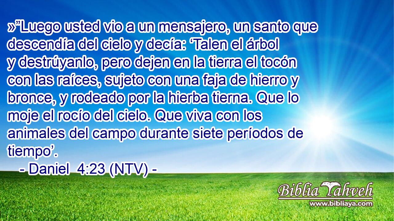 »”Luego usted vio a un mensajero, un santo que descendía del cielo y decía: ‘Talen el árbol y destrúyanlo, pero dejen en la tierra el tocón con las raíces, sujeto con una faja de hierro y bronce, y rodeado por la hierba tierna. Que lo moje el rocío del cielo. Que viva con los animales del campo durante siete períodos de tiempo’.