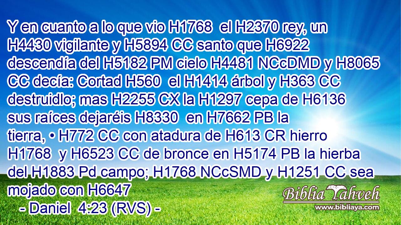 Y en cuanto a lo que vio H1768  el H2370 rey, un H4430 vigilante y H5894 CC santo que H6922 descendía del H5182 PM cielo H4481 NCcDMD y H8065 CC decía: Cortad H560  el H1414 árbol y H363 CC destruidlo; mas H2255 CX la H1297 cepa de H6136 sus raíces dejaréis H8330  en H7662 PB la tierra, • H772 CC con atadura de H613 CR hierro H1768  y H6523 CC de bronce en H5174 PB la hierba del H1883 Pd campo; H1768 NCcSMD y H1251 CC sea mojado con H6647 