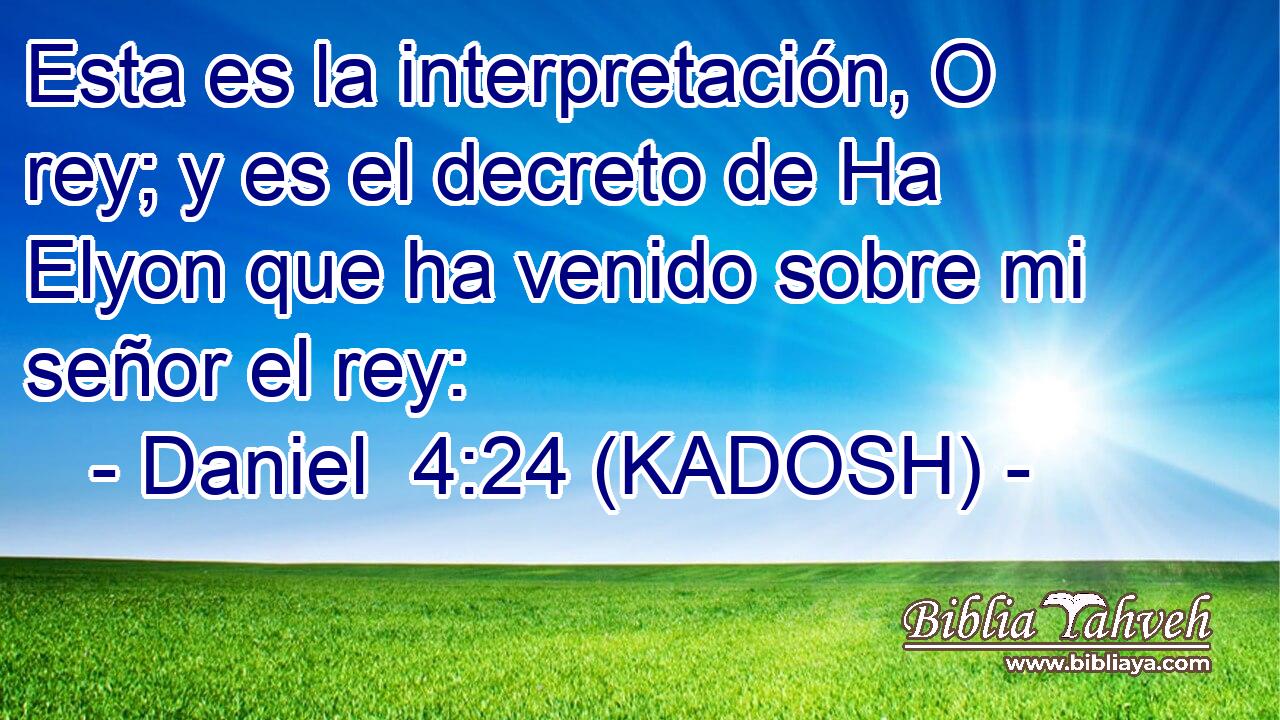  Esta es la interpretación, O rey; y es el decreto de Ha Elyon que ha venido sobre mi señor el rey: 