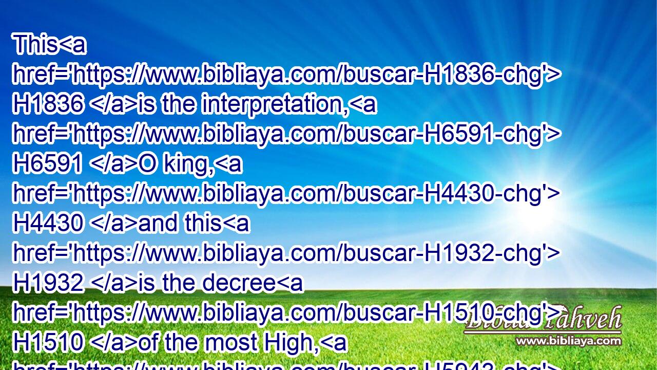 This H1836 is the interpretation, H6591 O king, H4430 and this H1932 is the decree H1510 of the most High, H5943 which H1768 is come H4291 upon H5922 my lord H4756 the king:H4430
