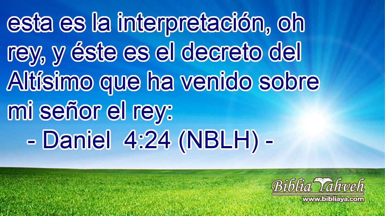  esta es la interpretación, oh rey, y éste es el decreto del Altísimo que ha venido sobre mi señor el rey: 