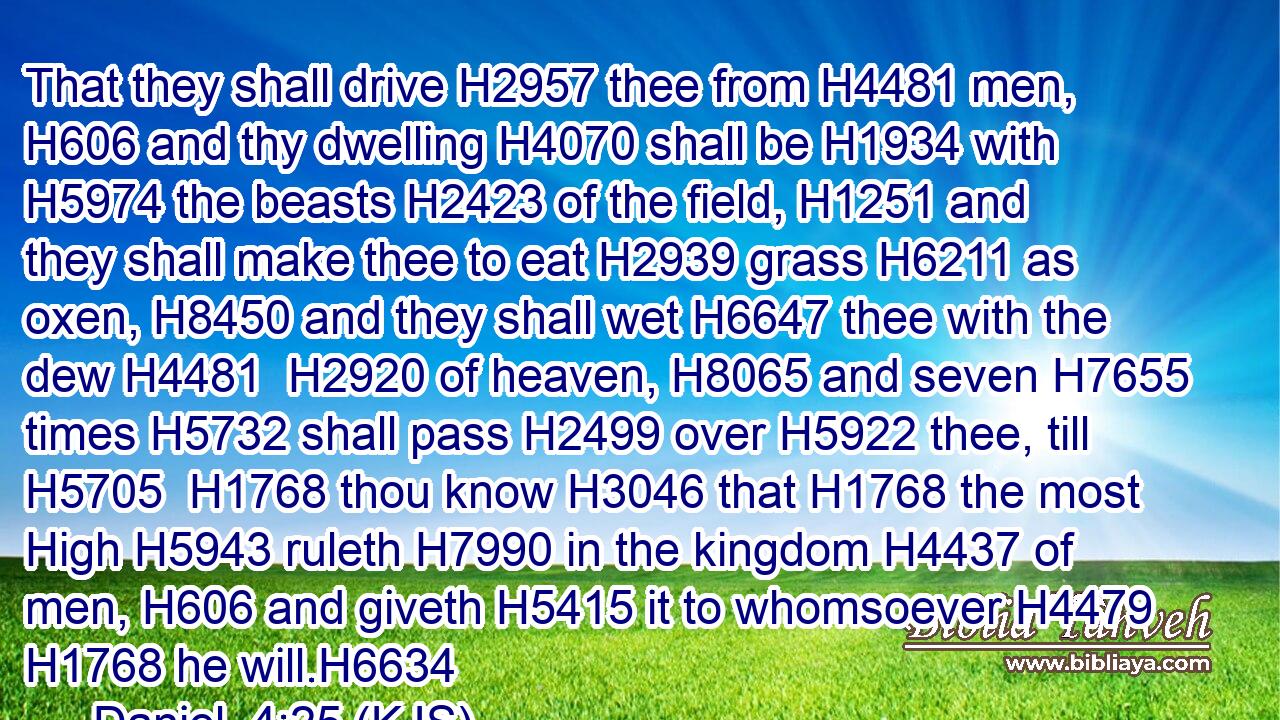That they shall drive H2957 thee from H4481 men, H606 and thy dwelling H4070 shall be H1934 with H5974 the beasts H2423 of the field, H1251 and they shall make thee to eat H2939 grass H6211 as oxen, H8450 and they shall wet H6647 thee with the dew H4481  H2920 of heaven, H8065 and seven H7655 times H5732 shall pass H2499 over H5922 thee, till H5705  H1768 thou know H3046 that H1768 the most High H5943 ruleth H7990 in the kingdom H4437 of men, H606 and giveth H5415 it to whomsoever H4479  H1768 he will.H6634