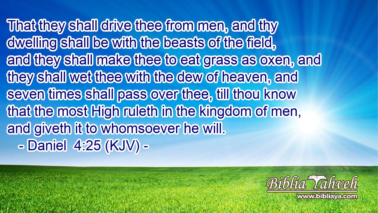 That they shall drive thee from men, and thy dwelling shall be with the beasts of the field, and they shall make thee to eat grass as oxen, and they shall wet thee with the dew of heaven, and seven times shall pass over thee, till thou know that the most High ruleth in the kingdom of men, and giveth it to whomsoever he will.