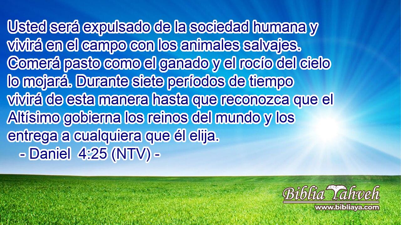 Usted será expulsado de la sociedad humana y vivirá en el campo con los animales salvajes. Comerá pasto como el ganado y el rocío del cielo lo mojará. Durante siete períodos de tiempo vivirá de esta manera hasta que reconozca que el Altísimo gobierna los reinos del mundo y los entrega a cualquiera que él elija.