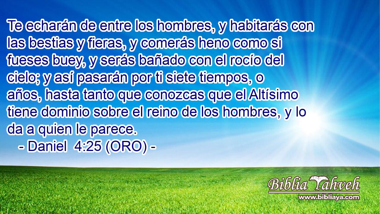  Te echarán de entre los hombres, y habitarás con las bestias y fieras, y comerás heno como si fueses buey, y serás bañado con el rocío del cielo; y así pasarán por ti siete tiempos, o años, hasta tanto que conozcas que el Altísimo tiene dominio sobre el reino de los hombres, y lo da a quien le parece. 