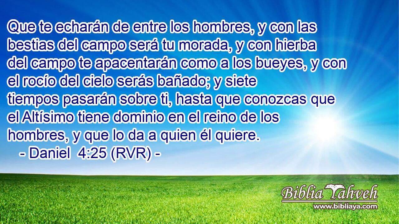 Que te echarán de entre los hombres, y con las bestias del campo será tu morada, y con hierba del campo te apacentarán como a los bueyes, y con el rocío del cielo serás bañado; y siete tiempos pasarán sobre ti, hasta que conozcas que el Altísimo tiene dominio en el reino de los hombres, y que lo da a quien él quiere.