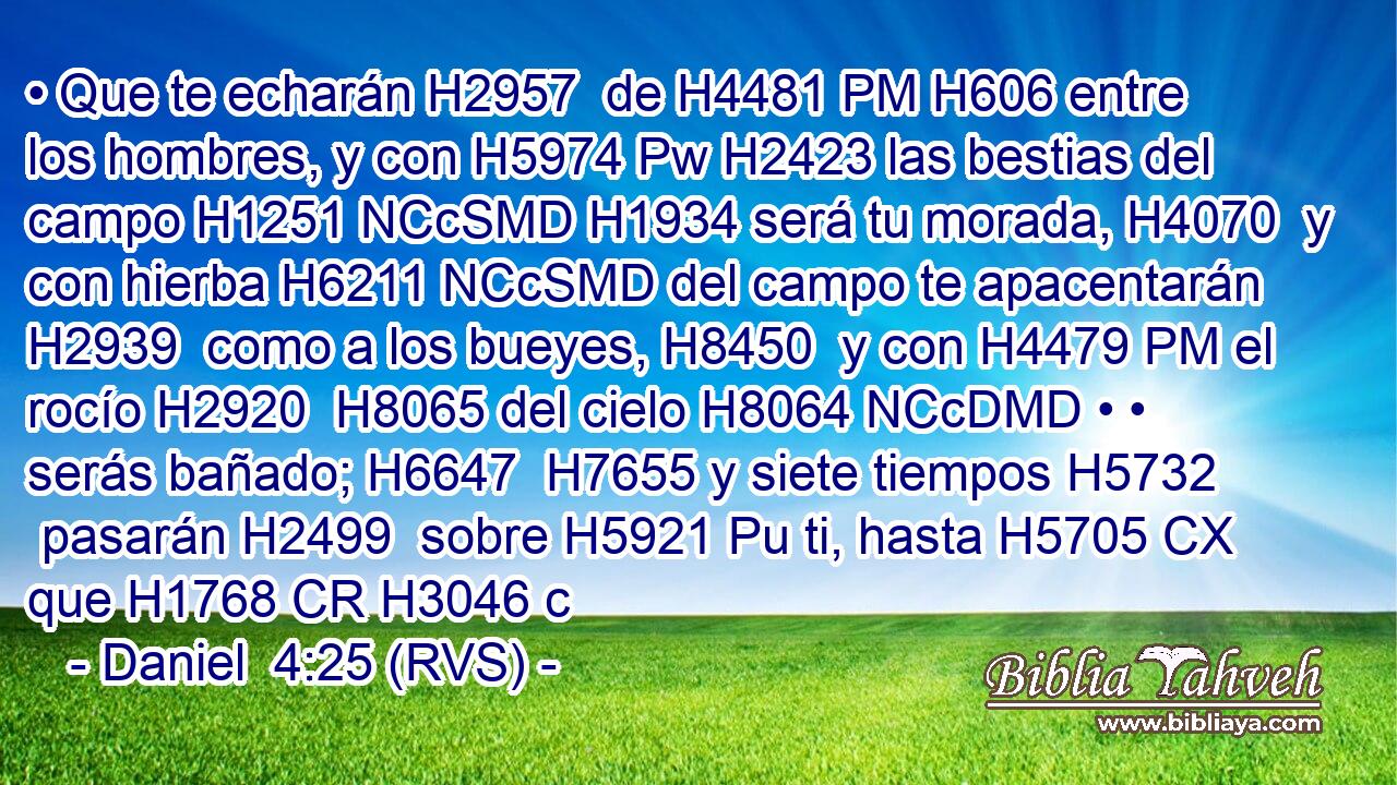 • Que te echarán H2957  de H4481 PM H606 entre los hombres, y con H5974 Pw H2423 las bestias del campo H1251 NCcSMD H1934 será tu morada, H4070  y con hierba H6211 NCcSMD del campo te apacentarán H2939  como a los bueyes, H8450  y con H4479 PM el rocío H2920  H8065 del cielo H8064 NCcDMD • • serás bañado; H6647  H7655 y siete tiempos H5732  pasarán H2499  sobre H5921 Pu ti, hasta H5705 CX que H1768 CR H3046 c