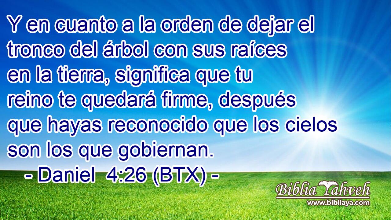 Y en cuanto a la orden de dejar el tronco del árbol con sus raíces en la tierra, significa que tu reino te quedará firme, después que hayas reconocido que los cielos son los que gobiernan.