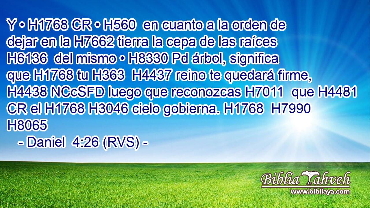 Y • H1768 CR • H560  en cuanto a la orden de dejar en la H7662 tierra la cepa de las raíces H6136  del mismo • H8330 Pd árbol, significa que H1768 tu H363  H4437 reino te quedará firme, H4438 NCcSFD luego que reconozcas H7011  que H4481 CR el H1768 H3046 cielo gobierna. H1768  H7990 H8065 