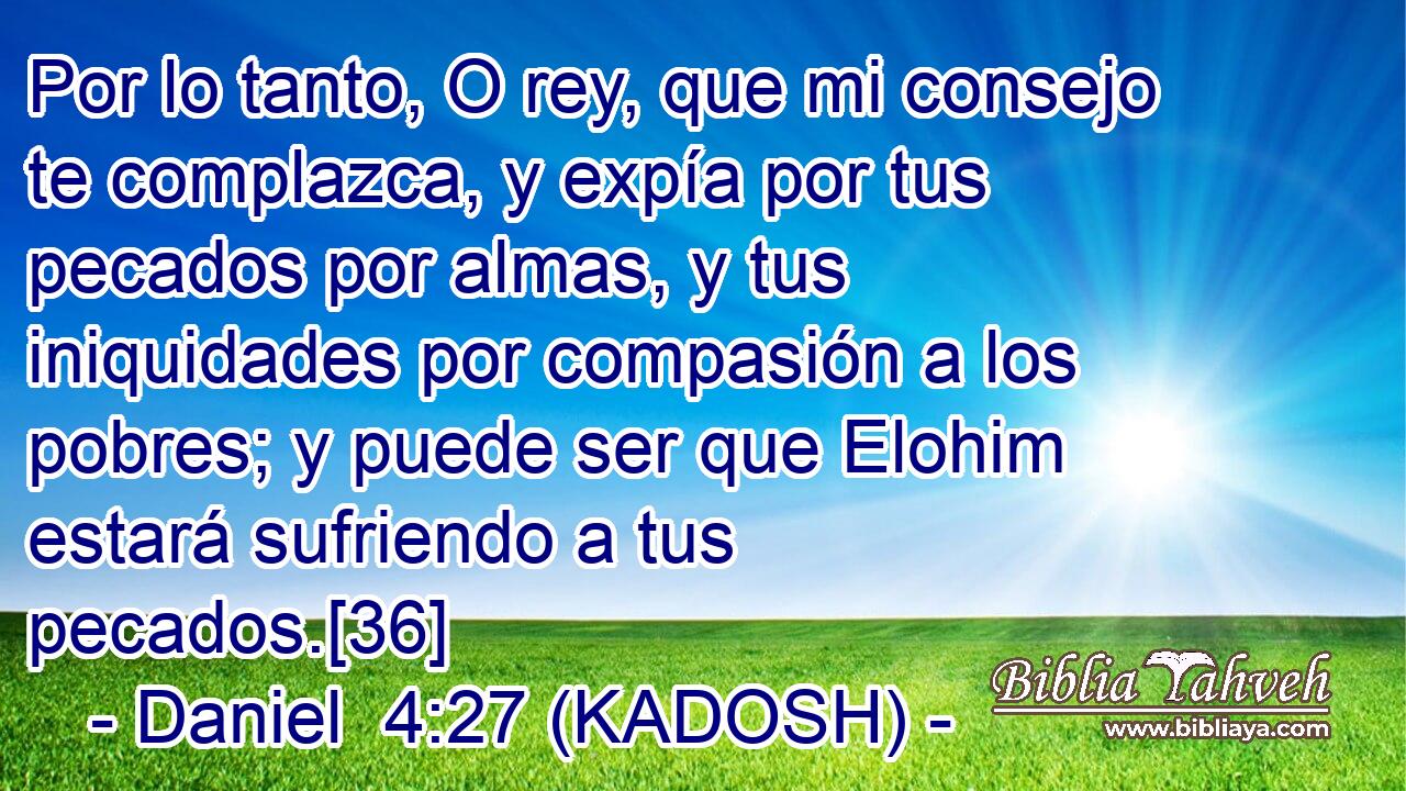  Por lo tanto, O rey, que mi consejo te complazca, y expía por tus pecados por almas, y tus iniquidades por compasión a los pobres; y puede ser que Elohim estará sufriendo a tus pecados.[36] 