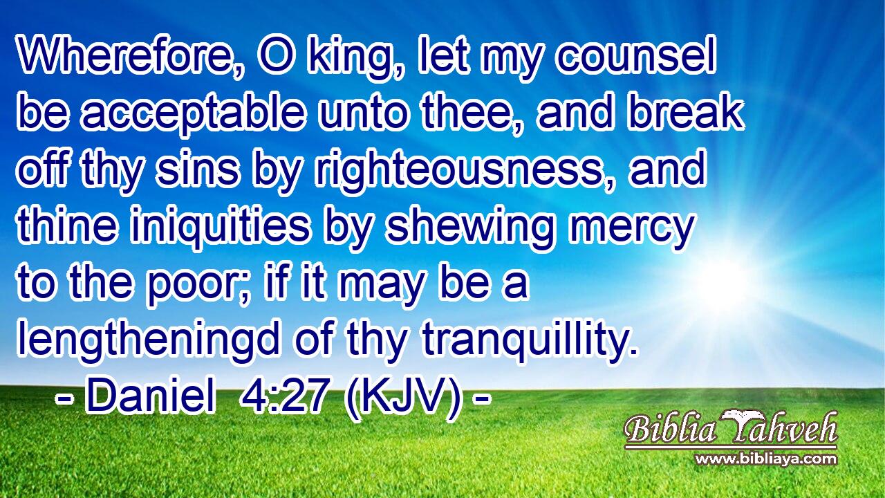 Wherefore, O king, let my counsel be acceptable unto thee, and break off thy sins by righteousness, and thine iniquities by shewing mercy to the poor; if it may be a lengtheningd of thy tranquillity.