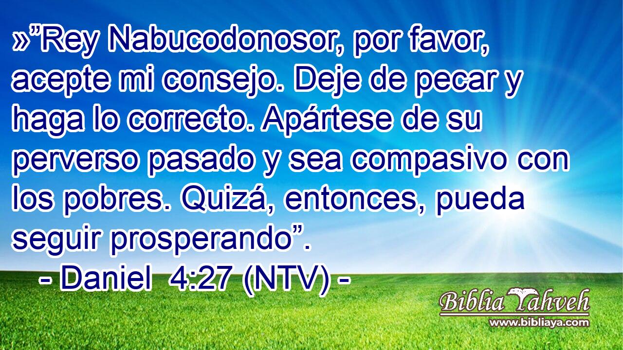 »”Rey Nabucodonosor, por favor, acepte mi consejo. Deje de pecar y haga lo correcto. Apártese de su perverso pasado y sea compasivo con los pobres. Quizá, entonces, pueda seguir prosperando”.