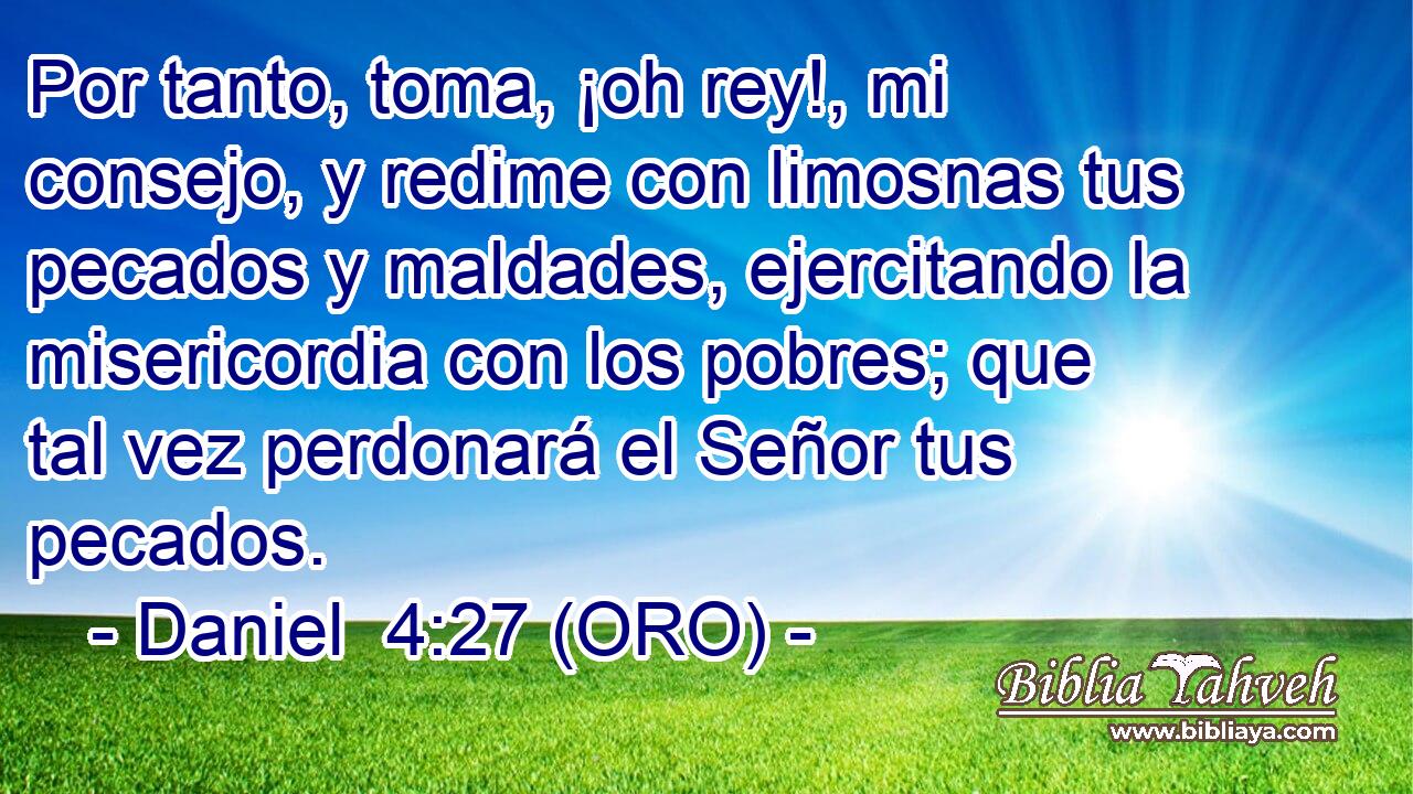  Por tanto, toma, ¡oh rey!, mi consejo, y redime con limosnas tus pecados y maldades, ejercitando la misericordia con los pobres; que tal vez perdonará el Señor tus pecados. 