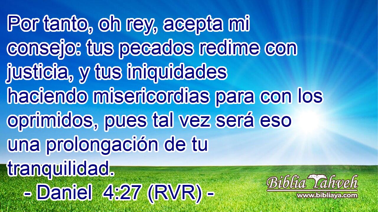 Por tanto, oh rey, acepta mi consejo: tus pecados redime con justicia, y tus iniquidades haciendo misericordias para con los oprimidos, pues tal vez será eso una prolongación de tu tranquilidad.