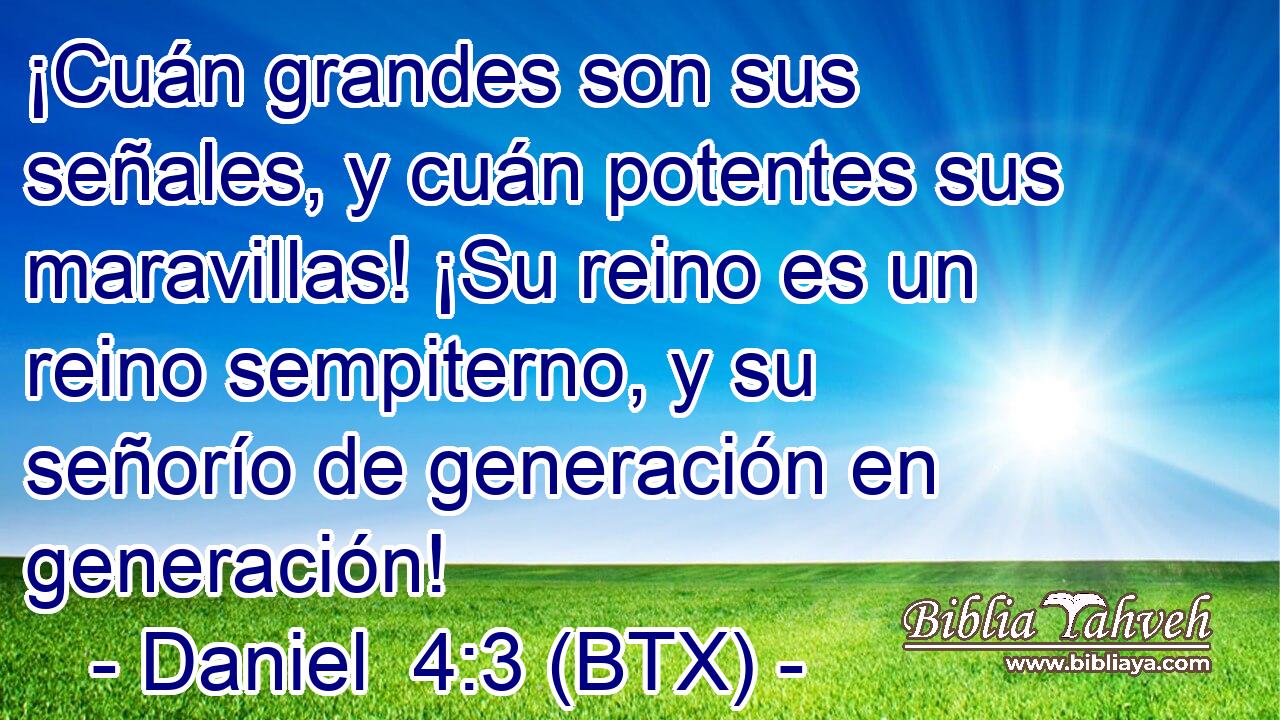 ¡Cuán grandes son sus señales, y cuán potentes sus maravillas! ¡Su reino es un reino sempiterno, y su señorío de generación en generación!