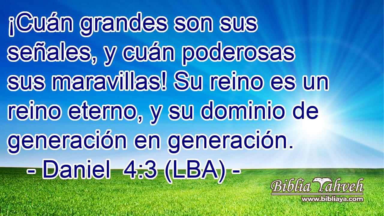 ¡Cuán grandes son sus señales, y cuán poderosas sus maravillas! Su reino es un reino eterno, y su dominio de generación en generación.