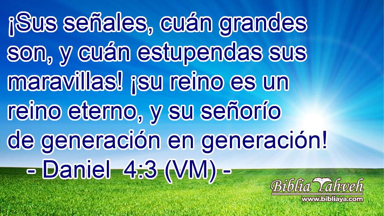  ¡Sus señales, cuán grandes son, y cuán estupendas sus maravillas! ¡su reino es un reino eterno, y su señorío de generación en generación! 