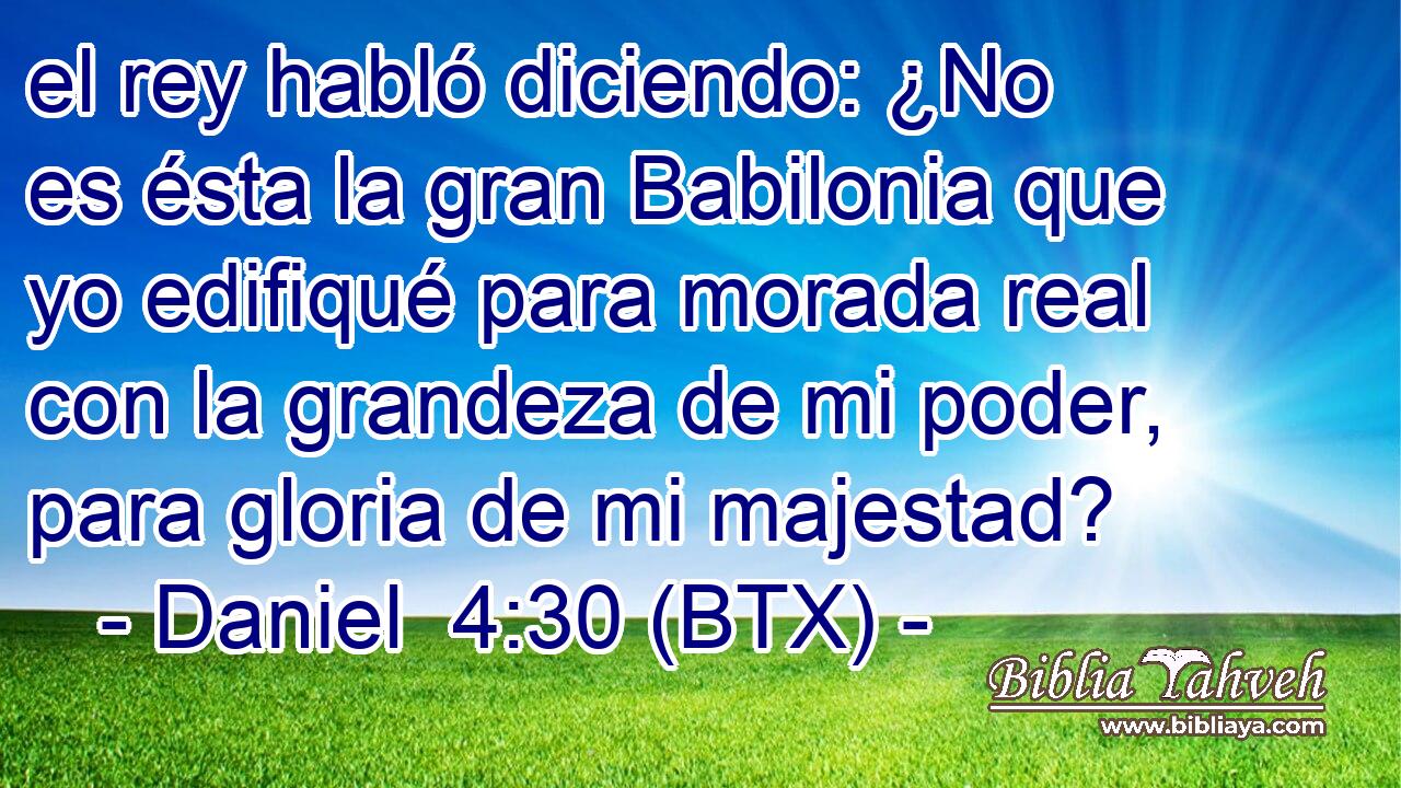 el rey habló diciendo: ¿No es ésta la gran Babilonia que yo edifiqué para morada real con la grandeza de mi poder, para gloria de mi majestad?