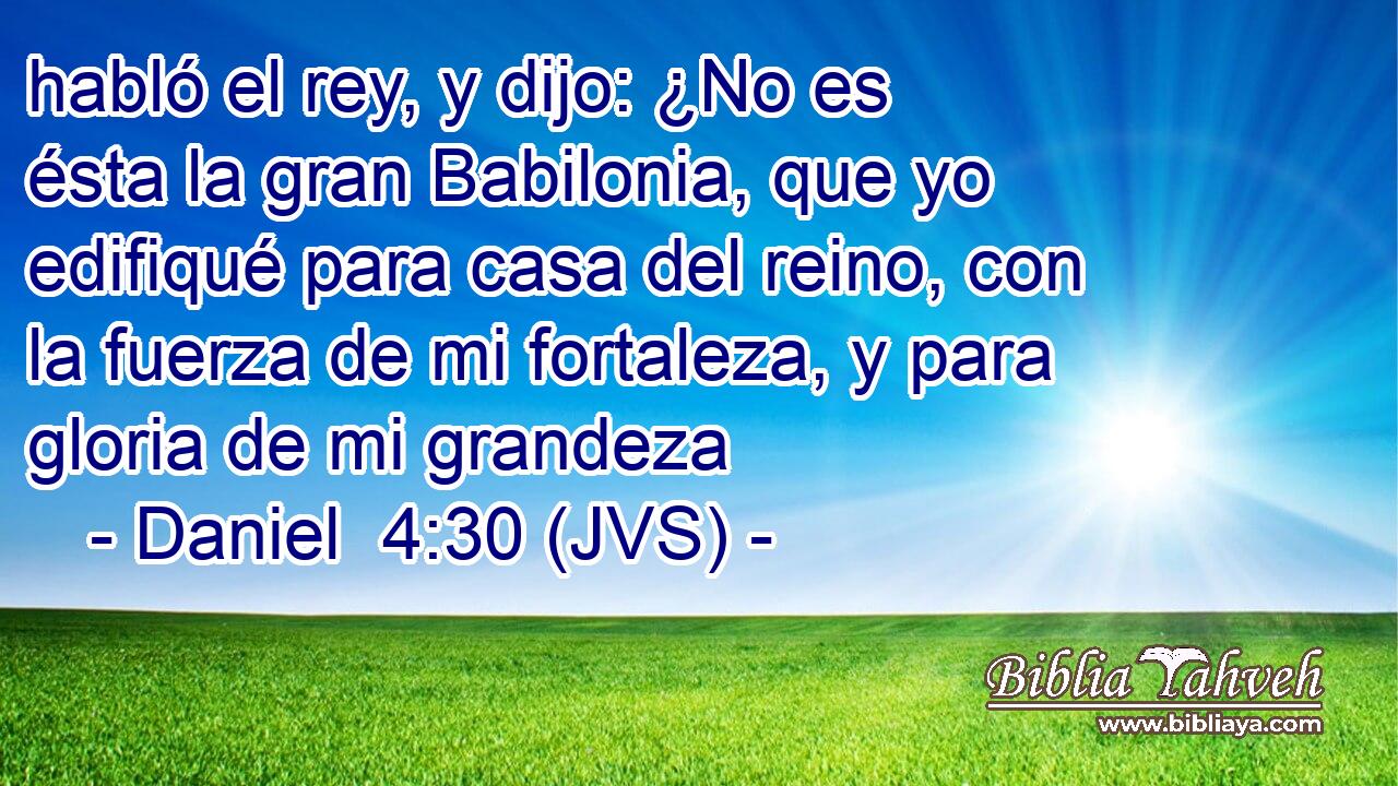 habló el rey, y dijo: ¿No es ésta la gran Babilonia, que yo edifiqué para casa del reino, con la fuerza de mi fortaleza, y para gloria de mi grandeza