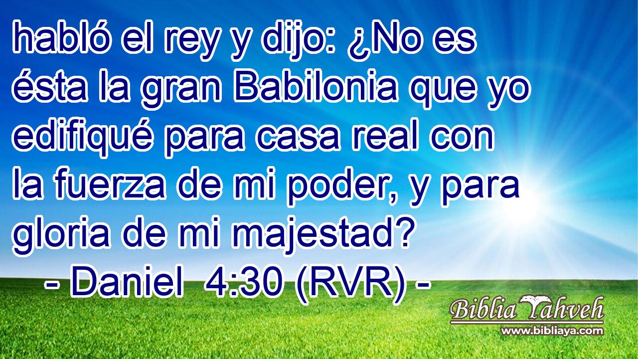 habló el rey y dijo: ¿No es ésta la gran Babilonia que yo edifiqué para casa real con la fuerza de mi poder, y para gloria de mi majestad?