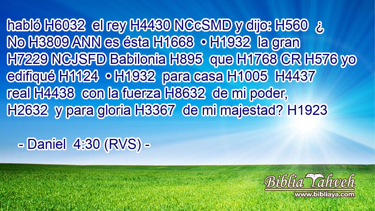 habló H6032  el rey H4430 NCcSMD y dijo: H560  ¿ No H3809 ANN es ésta H1668  • H1932  la gran H7229 NCJSFD Babilonia H895  que H1768 CR H576 yo edifiqué H1124  • H1932  para casa H1005  H4437 real H4438  con la fuerza H8632  de mi poder, H2632  y para gloria H3367  de mi majestad? H1923  