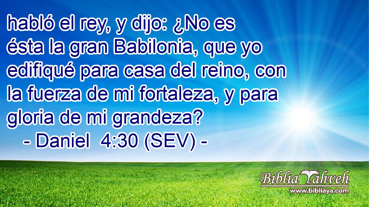 habló el rey, y dijo: ¿No es ésta la gran Babilonia, que yo edifiqué para casa del reino, con la fuerza de mi fortaleza, y para gloria de mi grandeza?