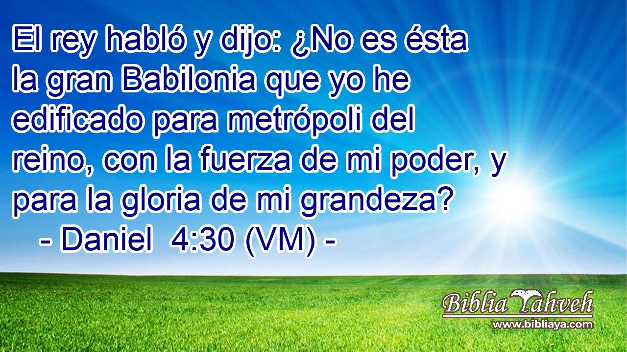  El rey habló y dijo: ¿No es ésta la gran Babilonia que yo he edificado para metrópoli del reino, con la fuerza de mi poder, y para la gloria de mi grandeza? 