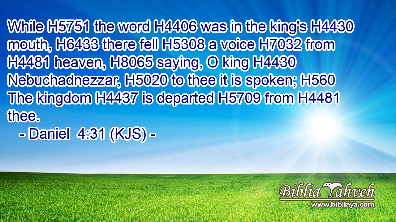 While H5751 the word H4406 was in the king's H4430 mouth, H6433 there fell H5308 a voice H7032 from H4481 heaven, H8065 saying, O king H4430 Nebuchadnezzar, H5020 to thee it is spoken; H560 The kingdom H4437 is departed H5709 from H4481 thee.