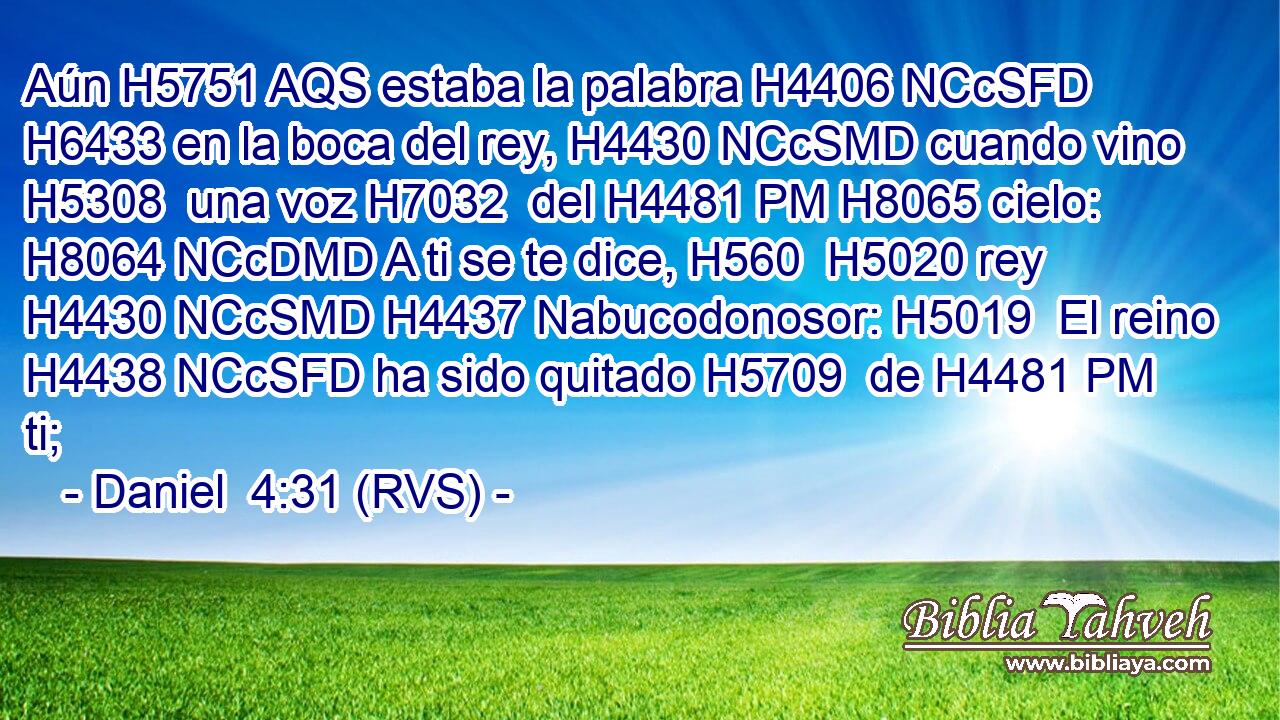 Aún H5751 AQS estaba la palabra H4406 NCcSFD H6433 en la boca del rey, H4430 NCcSMD cuando vino H5308  una voz H7032  del H4481 PM H8065 cielo: H8064 NCcDMD A ti se te dice, H560  H5020 rey H4430 NCcSMD H4437 Nabucodonosor: H5019  El reino H4438 NCcSFD ha sido quitado H5709  de H4481 PM ti; 