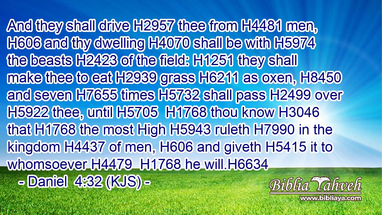 And they shall drive H2957 thee from H4481 men, H606 and thy dwelling H4070 shall be with H5974 the beasts H2423 of the field: H1251 they shall make thee to eat H2939 grass H6211 as oxen, H8450 and seven H7655 times H5732 shall pass H2499 over H5922 thee, until H5705  H1768 thou know H3046 that H1768 the most High H5943 ruleth H7990 in the kingdom H4437 of men, H606 and giveth H5415 it to whomsoever H4479  H1768 he will.H6634