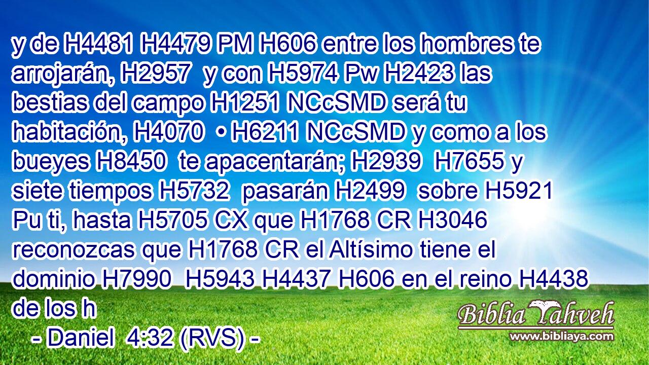 y de H4481 H4479 PM H606 entre los hombres te arrojarán, H2957  y con H5974 Pw H2423 las bestias del campo H1251 NCcSMD será tu habitación, H4070  • H6211 NCcSMD y como a los bueyes H8450  te apacentarán; H2939  H7655 y siete tiempos H5732  pasarán H2499  sobre H5921 Pu ti, hasta H5705 CX que H1768 CR H3046 reconozcas que H1768 CR el Altísimo tiene el dominio H7990  H5943 H4437 H606 en el reino H4438  de los h