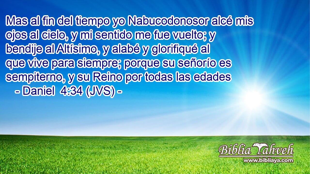 Mas al fin del tiempo yo Nabucodonosor alcé mis ojos al cielo, y mi sentido me fue vuelto; y bendije al Altísimo, y alabé y glorifiqué al que vive para siempre; porque su señorío es sempiterno, y su Reino por todas las edades
