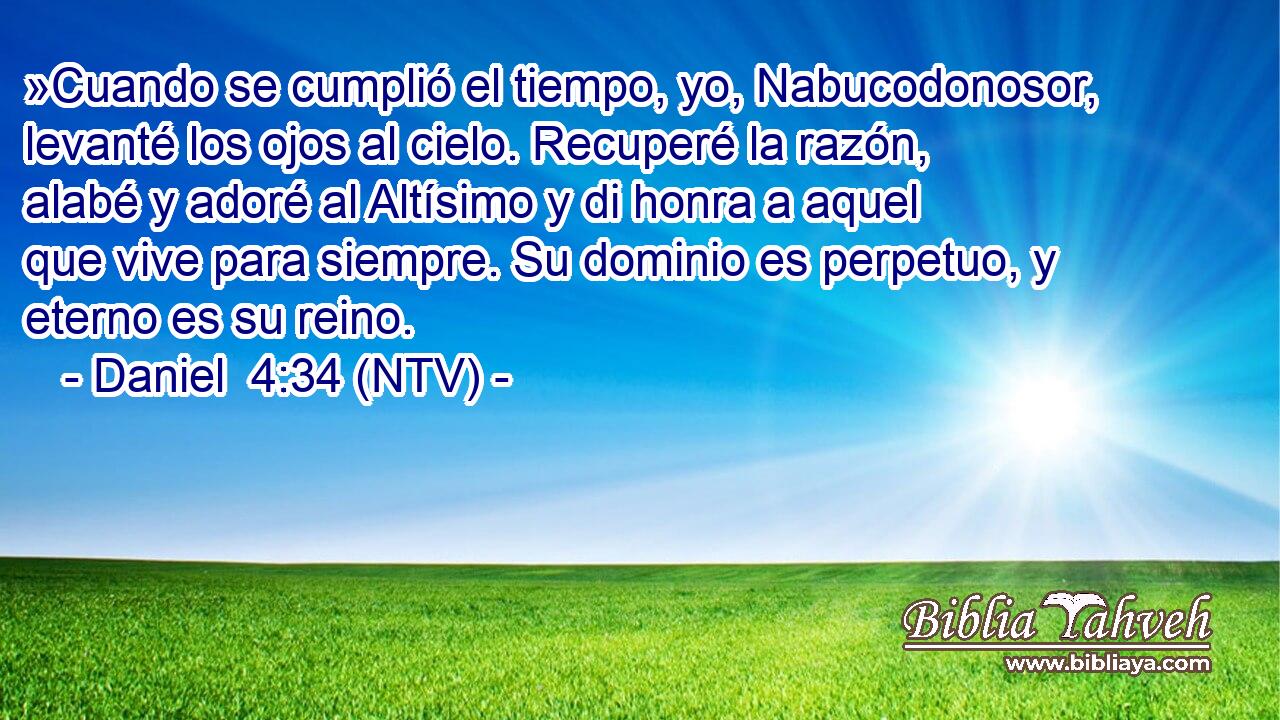 »Cuando se cumplió el tiempo, yo, Nabucodonosor, levanté los ojos al cielo. Recuperé la razón, alabé y adoré al Altísimo y di honra a aquel que vive para siempre. Su dominio es perpetuo, y eterno es su reino.