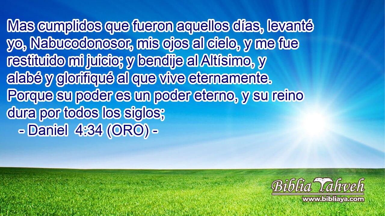  Mas cumplidos que fueron aquellos días, levanté yo, Nabucodonosor, mis ojos al cielo, y me fue restituido mi juicio; y bendije al Altísimo, y alabé y glorifiqué al que vive eternamente. Porque su poder es un poder eterno, y su reino dura por todos los siglos; 