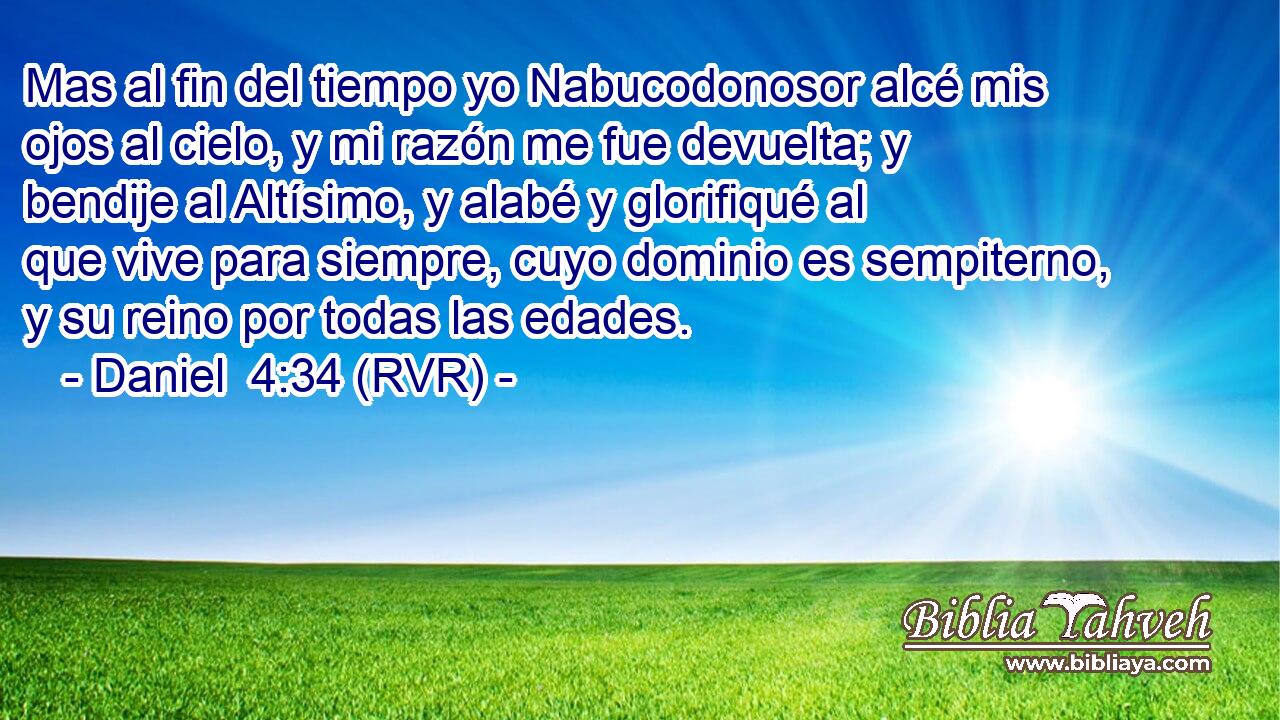 Mas al fin del tiempo yo Nabucodonosor alcé mis ojos al cielo, y mi razón me fue devuelta; y bendije al Altísimo, y alabé y glorifiqué al que vive para siempre, cuyo dominio es sempiterno, y su reino por todas las edades.