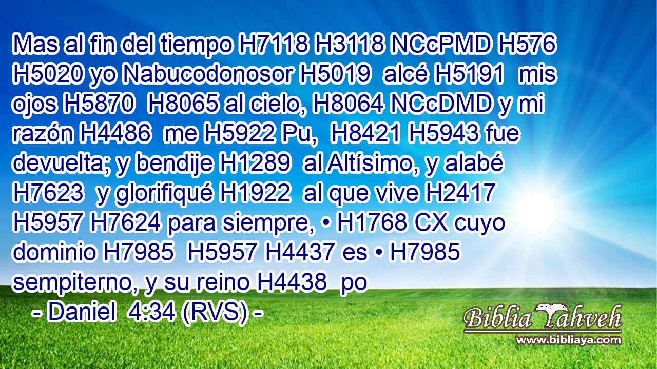 Mas al fin del tiempo H7118 H3118 NCcPMD H576 H5020 yo Nabucodonosor H5019  alcé H5191  mis ojos H5870  H8065 al cielo, H8064 NCcDMD y mi razón H4486  me H5922 Pu,  H8421 H5943 fue devuelta; y bendije H1289  al Altísimo, y alabé H7623  y glorifiqué H1922  al que vive H2417  H5957 H7624 para siempre, • H1768 CX cuyo dominio H7985  H5957 H4437 es • H7985  sempiterno, y su reino H4438  po