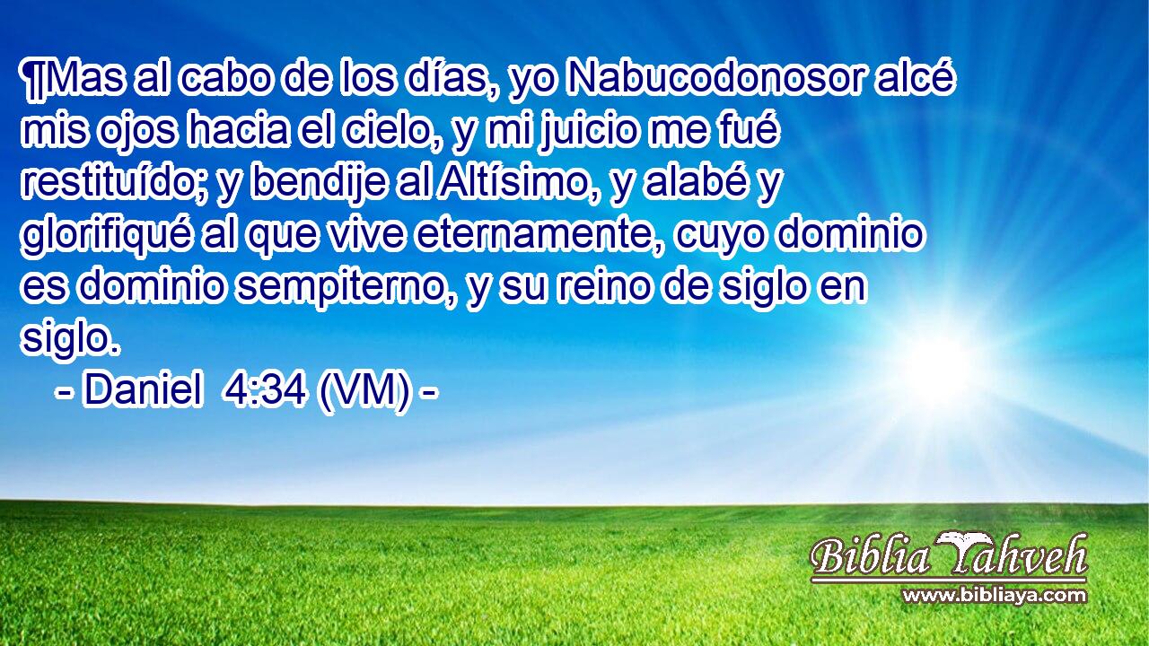  ¶Mas al cabo de los días, yo Nabucodonosor alcé mis ojos hacia el cielo, y mi juicio me fué restituído; y bendije al Altísimo, y alabé y glorifiqué al que vive eternamente, cuyo dominio es dominio sempiterno, y su reino de siglo en siglo. 