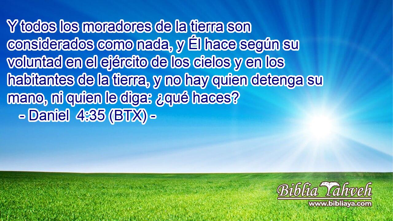 Y todos los moradores de la tierra son considerados como nada, y Él hace según su voluntad en el ejército de los cielos y en los habitantes de la tierra, y no hay quien detenga su mano, ni quien le diga: ¿qué haces?
