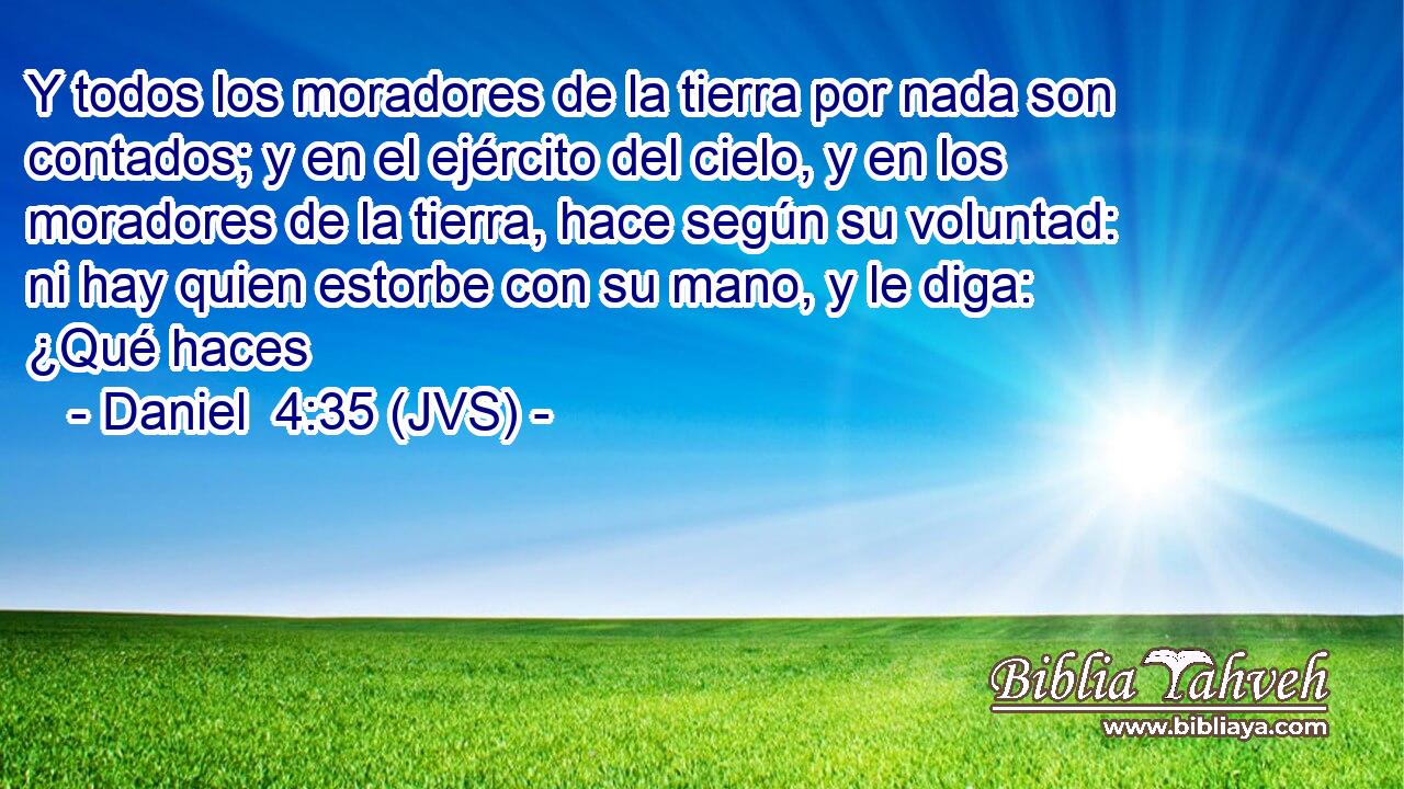 Y todos los moradores de la tierra por nada son contados; y en el ejército del cielo, y en los moradores de la tierra, hace según su voluntad: ni hay quien estorbe con su mano, y le diga: ¿Qué haces