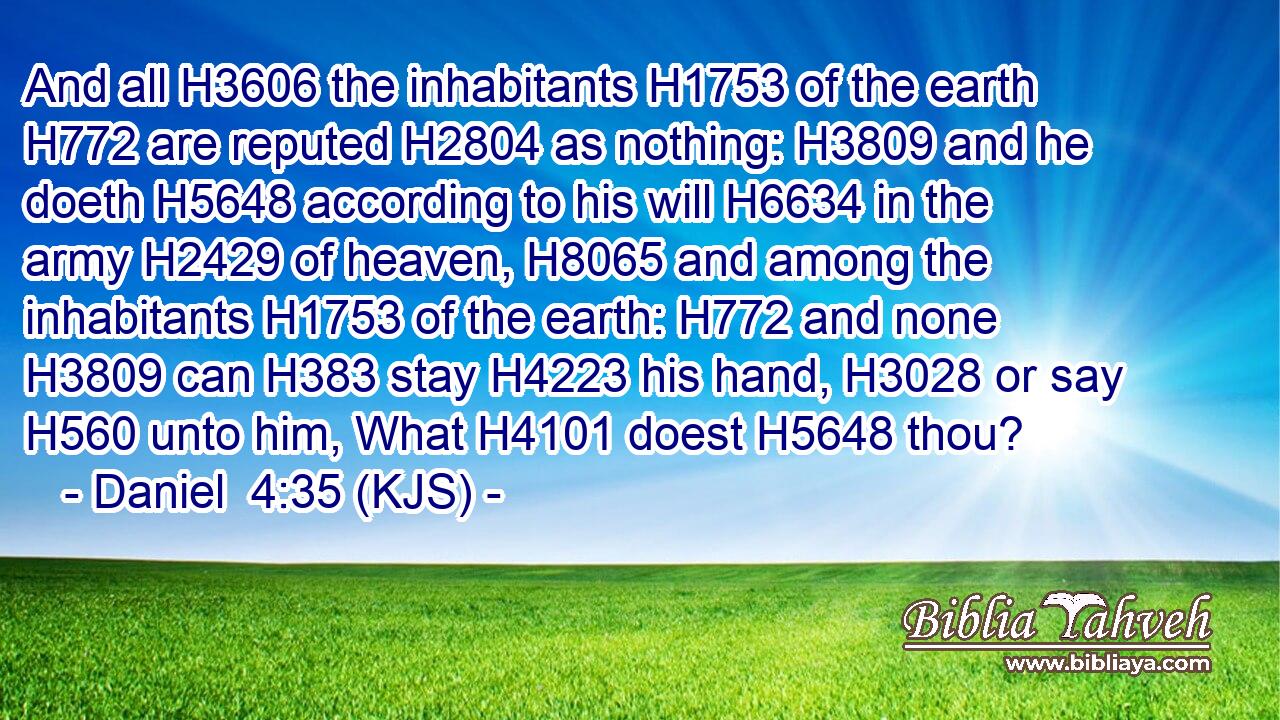And all H3606 the inhabitants H1753 of the earth H772 are reputed H2804 as nothing: H3809 and he doeth H5648 according to his will H6634 in the army H2429 of heaven, H8065 and among the inhabitants H1753 of the earth: H772 and none H3809 can H383 stay H4223 his hand, H3028 or say H560 unto him, What H4101 doest H5648 thou?