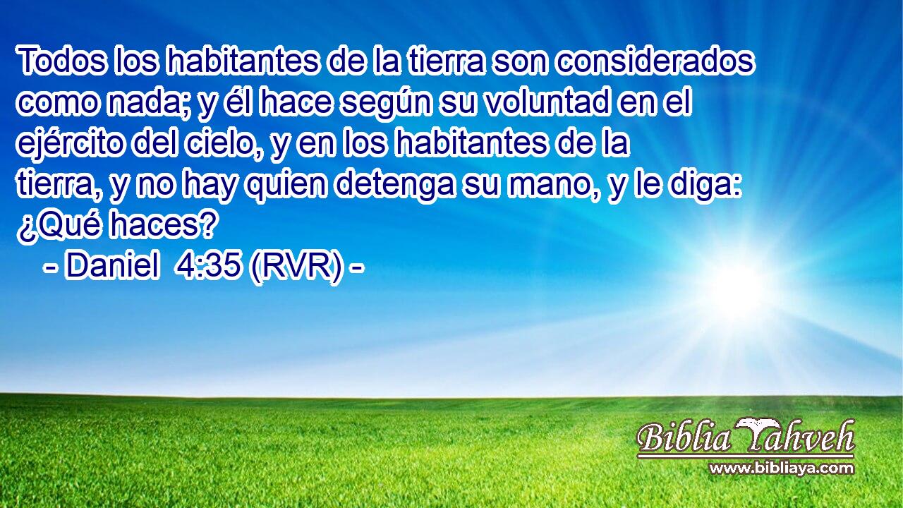 Todos los habitantes de la tierra son considerados como nada; y él hace según su voluntad en el ejército del cielo, y en los habitantes de la tierra, y no hay quien detenga su mano, y le diga: ¿Qué haces?