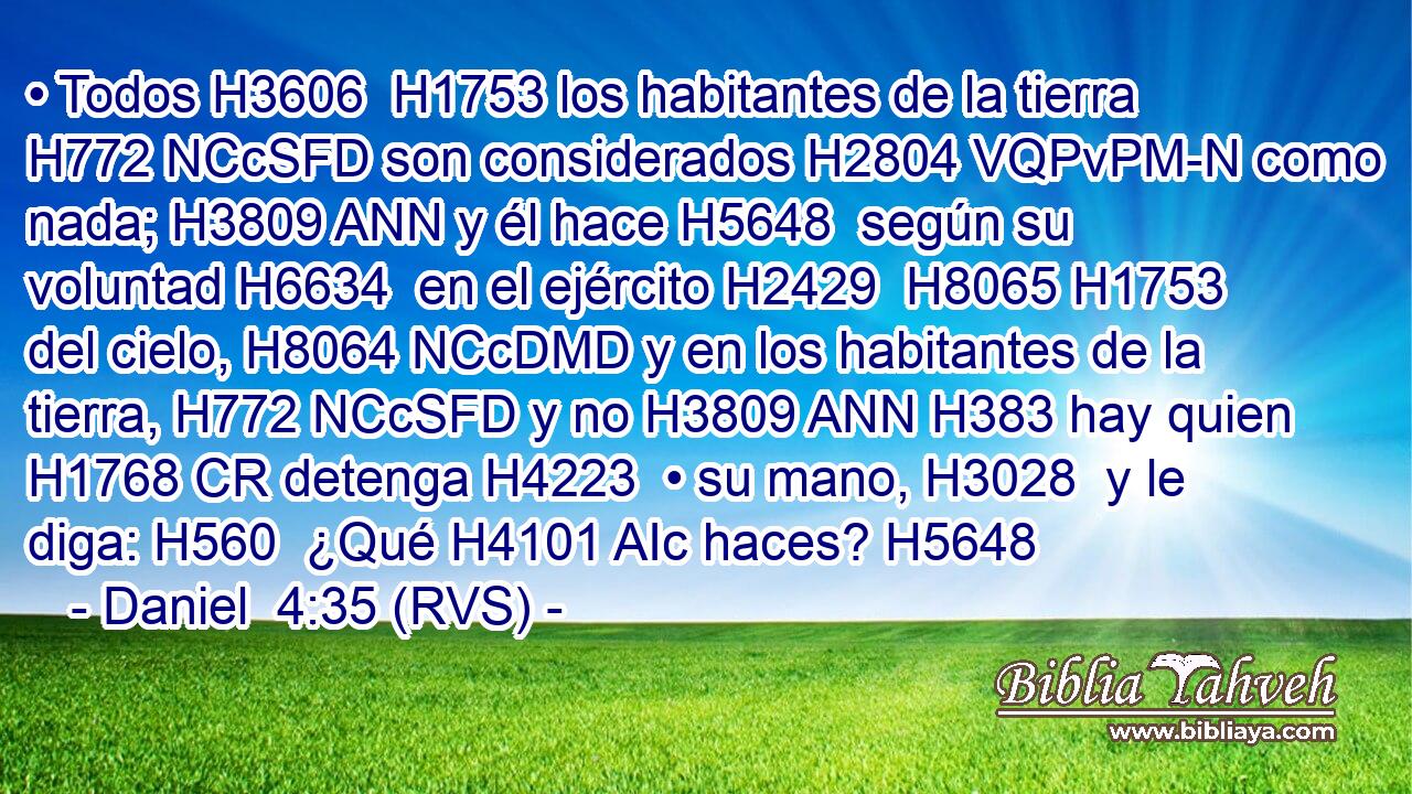 • Todos H3606  H1753 los habitantes de la tierra H772 NCcSFD son considerados H2804 VQPvPM-N como nada; H3809 ANN y él hace H5648  según su voluntad H6634  en el ejército H2429  H8065 H1753 del cielo, H8064 NCcDMD y en los habitantes de la tierra, H772 NCcSFD y no H3809 ANN H383 hay quien H1768 CR detenga H4223  • su mano, H3028  y le diga: H560  ¿Qué H4101 AIc haces? H5648  