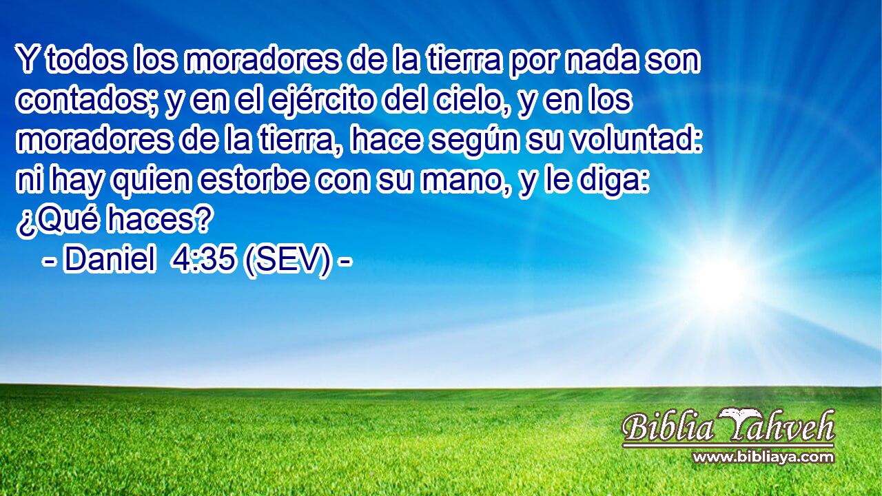 Y todos los moradores de la tierra por nada son contados; y en el ejército del cielo, y en los moradores de la tierra, hace según su voluntad: ni hay quien estorbe con su mano, y le diga: ¿Qué haces?